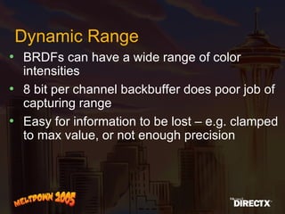 Dynamic Range BRDFs can have a wide range of color intensities 8 bit per channel backbuffer does poor job of capturing range Easy for information to be lost – e.g. clamped to max value, or not enough precision 