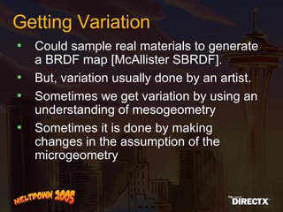 Getting Variation Could sample real materials to generate a BRDF map [McAllister SBRDF]. But, variation usually done by an artist. Sometimes we get variation by using an understanding of mesogeometry Sometimes it is done by making changes in the assumption of the microgeometry 