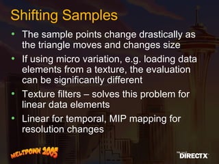 Shifting Samples The sample points change drastically as the triangle moves and changes size If using micro variation, e.g. loading data elements from a texture, the evaluation can be significantly different Texture filters – solves this problem for linear data elements Linear for temporal, MIP mapping for resolution changes  