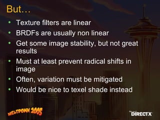 But… Texture filters are linear BRDFs are usually non linear Get some image stability, but not great results Must at least prevent radical shifts in image  Often, variation must be mitigated Would be nice to texel shade instead 