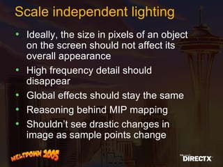 Scale independent lighting Ideally, the size in pixels of an object on the screen should not affect its overall appearance High frequency detail should disappear Global effects should stay the same Reasoning behind MIP mapping Shouldn’t see drastic changes in image as sample points change 