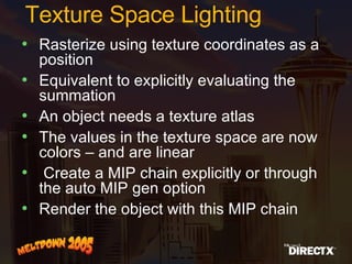 Texture Space Lighting Rasterize using texture coordinates as a position Equivalent to explicitly evaluating the summation An object needs a texture atlas The values in the texture space are now colors – and are linear Create a MIP chain explicitly or through the auto MIP gen option Render the object with this MIP chain 