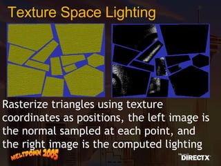 Texture Space Lighting Rasterize triangles using texture coordinates as positions, the left image is the normal sampled at each point, and the right image is the computed lighting 