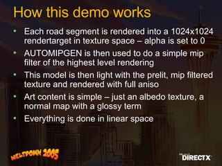 How this demo works Each road segment is rendered into a 1024x1024 rendertarget in texture space – alpha is set to 0 AUTOMIPGEN is then used to do a simple mip filter of the highest level rendering This model is then light with the prelit, mip filtered texture and rendered with full aniso Art content is simple – just an albedo texture, a normal map with a glossy term Everything is done in linear space 
