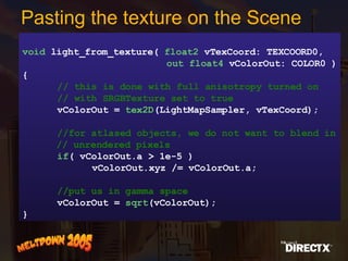 Pasting the texture on the Scene void  light_from_texture(  float2  vTexCoord: TEXCOORD0,   out float4  vColorOut: COLOR0 ) { // this is done with full anisotropy turned on // with SRGBTexture set to true vColorOut =  tex2D (LightMapSampler, vTexCoord); //for atlased objects, we do not want to blend in // unrendered pixels if ( vColorOut.a > 1e-5 ) vColorOut.xyz /= vColorOut.a; //put us in gamma space vColorOut =  sqrt (vColorOut); } 