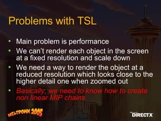 Problems with TSL Main problem is performance We can’t render each object in the screen at a fixed resolution and scale down We need a way to render the object at a reduced resolution which looks close to the higher detail one when zoomed out Basically, we need to know how to create non linear MIP chains 