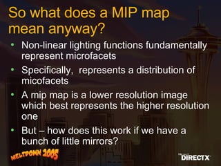So what does a MIP map mean anyway? Non-linear lighting functions fundamentally represent microfacets  Specifically,  represents a distribution of micofacets A mip map is a lower resolution image which best represents the higher resolution one But – how does this work if we have a bunch of little mirrors?  