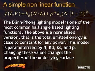 A simple non linear function The Blinn-Phong lighting model is one of the most common half angle based lighting functions. The above is a normalized  version , that is the total emitted energy is close to constant for any power. This model is parameterized by N, Kd, Ks, and p. Changing these values changes the properties of the underlying surface 