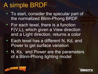 A simple BRDF To start, consider the specular part of the normalized Blinn-Phong BRDF For each texel, there is a function F(V,L), which given a View direction and a Light direction, returns a color Each texel has a different N, Kd, and Power to get surface variation N, Ks,  and Power are the parameters of a Blinn-Phong lighting model 