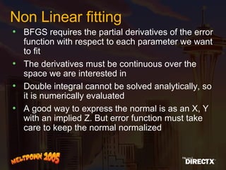 Non Linear fitting BFGS requires the partial derivatives of the error function with respect to each parameter we want to fit The derivatives must be continuous over the space we are interested in Double integral cannot be solved analytically, so it is numerically evaluated A good way to express the normal is as an X, Y with an implied Z. But error function must take care to keep the normal normalized 