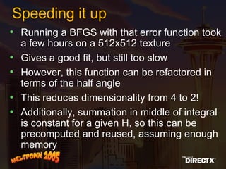 Speeding it up Running a BFGS with that error function took a few hours on a 512x512 texture Gives a good fit, but still too slow However, this function can be refactored in terms of the half angle This reduces dimensionality from 4 to 2! Additionally, summation in middle of integral is constant for a given H, so this can be precomputed and reused, assuming enough memory 