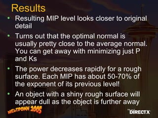 Results Resulting MIP level looks closer to original detail  Turns out that the optimal normal is usually pretty close to the average normal. You can get away with minimizing just P and Ks  The power decreases rapidly for a rough surface. Each MIP has about 50-70% of the exponent of its previous level! An object with a shiny rough surface will appear dull as the object is further away 