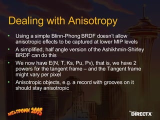 Dealing with Anisotropy Using a simple Blinn-Phong BRDF doesn’t allow anisotropic effects to be captured at lower MIP levels A simplified, half angle version of the Ashikhmin-Shirley BRDF can do this We now have E(N, T, Ks, Pu, Pv), that is, we have 2 powers for the tangent frame – and the Tangent frame might vary per pixel Anisotropic objects, e.g. a record with grooves on it should stay anisotropic 