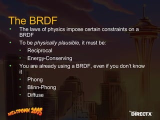 The BRDF The laws of physics impose certain constraints on a BRDF To be  physically plausible , it must be: Reciprocal Energy-Conserving You are already using a BRDF, even if you don’t know it Phong Blinn-Phong Diffuse 