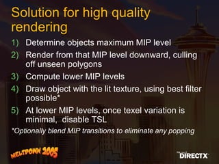 Solution for high quality rendering Determine objects maximum MIP level Render from that MIP level downward, culling off unseen polygons Compute lower MIP levels Draw object with the lit texture, using best filter possible* At lower MIP levels, once texel variation is minimal,  disable TSL  *Optionally blend MIP transitions to eliminate any popping 