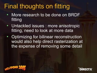 Final thoughts on fitting More research to be done on BRDF fitting  Untackled issues : more anisotropic fitting, need to look at more data Optimizing for bilinear reconstruction would also help direct rasterization at the expense of removing some detail 