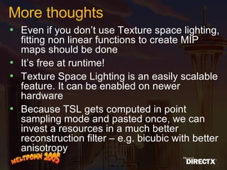More thoughts Even if you don’t use Texture space lighting, fitting non linear functions to create MIP maps should be done It’s free at runtime!  Texture Space Lighting is an easily scalable feature. It can be enabled on newer hardware Because TSL gets computed in point sampling mode and pasted once, we can invest a resources in a much better reconstruction filter – e.g. bicubic with better anisotropy 