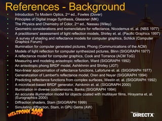Introduction To Modern Optics, 2 nd  ed., Fowles (Dover) Principles of Digital Image Synthesis, Glassner (MK) The Physics and Chemistry of Color, 2 nd  ed., Nassau (Wiley) Geometric considerations and nomenclature for reflectance, Nicodemus et. al. (NBS 1977) A practitioners' assessment of light reflection models, Shirley et. al. (Pacific Graphics 1997) A survey of shading and reflectance models for computer graphics, Schlick (Computer Graphics Forum) Illumination for computer generated pictures, Phong (Communications of the ACM) Models of light reflection for computer synthesized pictures, Blinn (SIGGRAPH 1977) A reflectance model for computer graphics, Cook and Torrance (ACM ToG) Measuring and modeling anisotropic reflection, Ward (SIGGRAPH 1992) An anisotropic phong BRDF model, Ashikhmin and Shirley (JGT) Non-linear approximation of reflectance functions, Lafortune et. al. (SIGGRAPH 1977) Generalization of Lambert's reflectance model, Oren and Nayar (SIGGRAPH 1994) Predicting reflectance functions from complex surfaces, Westin et. al. (SIGGRAPH 1992) A microfacet-based BRDF generator, Ashikmin et. al. (SIGGRAPH 2000) Illumination in diverse codimensions, Banks (SIGGRAPH 1994) An accurate illumination model for objects coated with multilayer films, Hirayama et. al. (Eurographics 2000) Diffraction shaders, Stam (SIGGRAPH 1999) Simulating diffraction, Stam, in GPU Gems (AW) References - Background 