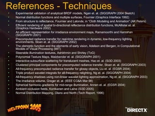 References - Techniques Experimental validation of analytical BRDF models, Ngan et. al. (SIGGRAPH 2004 Sketch) Normal distribution functions and multiple surfaces, Fournier (Graphics Interface 1992) From structure to reflectance, Fournier and Lalonde, in “Cloth Modeling and Animation” (AK Peters) Efficient rendering of spatial bi-directional reflectance distribution functions, McAllister et. al. (Graphics Hardware 2002) An efficient representation for irradiance environment maps, Ramamoorthi and Hanrahan (SIGGRAPH 2001) Precomputed radiance transfer for real-time rendering in dynamic, low-frequency lighting environments, Sloan et. al. (SIGGRAPH 2002) The plenoptic function and the elements of early vision, Adelson and Bergen, in Computational Models of Visual Processing (MIT) Steerable illumination textures, Ashikhmin and Shirley (ToG) Polynomial Texture Maps, Malzbender et. al. (SIGGRAPH 2001) Interactive subsurface scattering for translucent meshes, Hao et. al. (Si3D 2003) Clustered principal components for precomputed radiance transfer, Sloan et. al. (SIGGRAPH 2003) All-frequency precomputed radiance transfer for glossy objects, Liu et. al. (EGSR 2004) Triple product wavelet integrals for all-frequency relighting, Ng et. al. (SIGGRAPH 2004) All-frequency shadows using non-linear wavelet lighting approximation, Ng et. al. (SIGGRAPH 2003) The irradiance volume, Greger et. al. (IEEE CG&A Mar.98) Spherical harmonic gradients for mid-range illumination, Annen et. al. (EGSR 2004) Ambient occlusion fields, Kontkanen and Laine (Si3D 2005) Normal Distribution Mapping, Olano and North (Tech Report, 1996) 