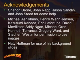 Acknowledgements Shanon Drone, John Rapp, Jason Sandlin and John Steed for demo help Michael Ashikhmin, Henrik Wann Jensen, Kazufumi Kaneda, Eric Lafortune, David McAllister, Addy Ngan, Michael Oren, Kenneth Torrance, Gregory Ward, and Stephen Westin for permission to use images Naty Hoffman for use of his background slides 