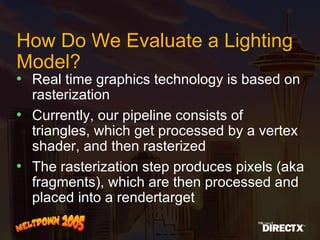 How Do We Evaluate a Lighting Model? Real time graphics technology is based on rasterization Currently, our pipeline consists of triangles, which get processed by a vertex shader, and then rasterized The rasterization step produces pixels (aka fragments), which are then processed and placed into a rendertarget  