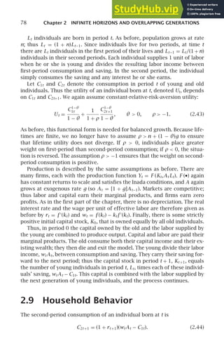 78 Chapter 2 INFINITE HORIZONS AND OVERLAPPING GENERATIONS
Lt individuals are born in period t. As before, population grows at rate
n; thus Lt = (1 + n)Lt−1. Since individuals live for two periods, at time t
there are Lt individuals in the ﬁrst period of their lives and Lt−1 = Lt/(1+n)
individuals in their second periods. Each individual supplies 1 unit of labor
when he or she is young and divides the resulting labor income between
ﬁrst-period consumption and saving. In the second period, the individual
simply consumes the saving and any interest he or she earns.
Let C1t and C2t denote the consumption in period t of young and old
individuals. Thus the utility of an individual born at t, denoted Ut, depends
on C1t and C2t+1. We again assume constant-relative-risk-aversion utility:
Ut =
C1−θ
1t
1 − θ
+
1
1 + ρ
C1−θ
2t +1
1 − θ
, θ  0, ρ  −1. (2.43)
As before, this functional form is needed for balanced growth. Because life-
times are ﬁnite, we no longer have to assume ρ  n + (1 − θ)g to ensure
that lifetime utility does not diverge. If ρ  0, individuals place greater
weight on ﬁrst-period than second-period consumption; if ρ  0, the situa-
tion is reversed. The assumption ρ  −1 ensures that the weight on second-
period consumption is positive.
Production is described by the same assumptions as before. There are
many ﬁrms, each with the production function Yt = F (Kt,At Lt). F (•) again
has constant returns to scale and satisﬁes the Inada conditions, and A again
grows at exogenous rate g (so At = [1 + g]At−1). Markets are competitive;
thus labor and capital earn their marginal products, and ﬁrms earn zero
proﬁts. As in the ﬁrst part of the chapter, there is no depreciation. The real
interest rate and the wage per unit of effective labor are therefore given as
before by rt = f ′
(kt) and wt = f (kt) − ktf ′
(kt). Finally, there is some strictly
positive initial capital stock, K0, that is owned equally by all old individuals.
Thus, in period 0 the capital owned by the old and the labor supplied by
the young are combined to produce output. Capital and labor are paid their
marginal products. The old consume both their capital income and their ex-
isting wealth; they then die and exit the model. The young divide their labor
income, wtAt, between consumption and saving. They carry their saving for-
ward to the next period; thus the capital stock in period t + 1, Kt +1, equals
the number of young individuals in period t, Lt, times each of these individ-
uals’ saving, wtAt − C1t. This capital is combined with the labor supplied by
the next generation of young individuals, and the process continues.
2.9 Household Behavior
The second-period consumption of an individual born at t is
C2t +1 = (1 + rt +1)(wtAt − C1t). (2.44)
 