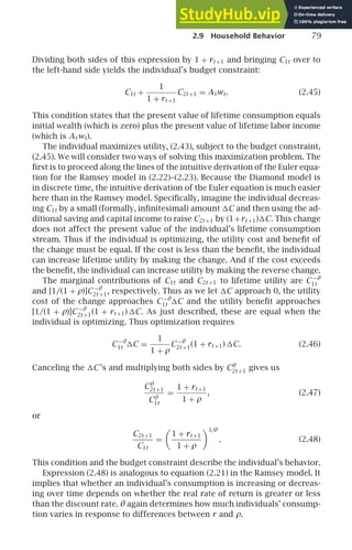 2.9 Household Behavior 79
Dividing both sides of this expression by 1 + rt +1 and bringing C1t over to
the left-hand side yields the individual’s budget constraint:
C1t +
1
1 + rt +1
C2t +1 = Atwt. (2.45)
This condition states that the present value of lifetime consumption equals
initial wealth (which is zero) plus the present value of lifetime labor income
(which is Atwt).
The individual maximizes utility, (2.43), subject to the budget constraint,
(2.45). We will consider two ways of solving this maximization problem. The
ﬁrst is to proceed along the lines of the intuitive derivation of the Euler equa-
tion for the Ramsey model in (2.22)–(2.23). Because the Diamond model is
in discrete time, the intuitive derivation of the Euler equation is much easier
here than in the Ramsey model. Speciﬁcally, imagine the individual decreas-
ing C1t by a small (formally, inﬁnitesimal) amount C and then using the ad-
ditional saving and capital income to raise C2t +1 by (1+rt +1)C. This change
does not affect the present value of the individual’s lifetime consumption
stream. Thus if the individual is optimizing, the utility cost and beneﬁt of
the change must be equal. If the cost is less than the beneﬁt, the individual
can increase lifetime utility by making the change. And if the cost exceeds
the beneﬁt, the individual can increase utility by making the reverse change.
The marginal contributions of C1t and C2t +1 to lifetime utility are C −θ
1t
and [1/(1 + ρ)]C−θ
2t +1, respectively. Thus as we let C approach 0, the utility
cost of the change approaches C−θ
1t C and the utility beneﬁt approaches
[1/(1 + ρ)]C−θ
2t +1(1 + rt +1) C. As just described, these are equal when the
individual is optimizing. Thus optimization requires
C−θ
1t C =
1
1 + ρ
C−θ
2t +1(1 + rt +1) C. (2.46)
Canceling the C’s and multiplying both sides by Cθ
2t +1 gives us
Cθ
2t +1
Cθ
1t
=
1 + rt +1
1 + ρ
, (2.47)
or
C2t +1
C1t
=
1 + rt +1
1 + ρ
1/θ
. (2.48)
This condition and the budget constraint describe the individual’s behavior.
Expression (2.48) is analogous to equation (2.21) in the Ramsey model. It
implies that whether an individual’s consumption is increasing or decreas-
ing over time depends on whether the real rate of return is greater or less
than the discount rate. θ again determines how much individuals’ consump-
tion varies in response to differences between r and ρ.
 