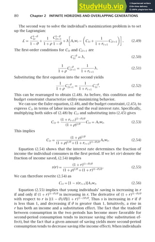 80 Chapter 2 INFINITE HORIZONS AND OVERLAPPING GENERATIONS
The second way to solve the individual’s maximization problem is to set
up the Lagrangian:
L =
C1−θ
1t
1 − θ
+
1
1 + ρ
C1−θ
2t +1
1 − θ
+ λ

Atwt − C1t +
1
1 + rt +1
C2t +1

. (2.49)
The ﬁrst-order conditions for C1t and C2t +1 are
C−θ
1t = λ, (2.50)
1
1 + ρ
C−θ
2t +1 =
1
1 + rt +1
λ. (2.51)
Substituting the ﬁrst equation into the second yields
1
1 + ρ
C−θ
2t +1 =
1
1 + rt +1
C−θ
1t . (2.52)
This can be rearranged to obtain (2.48). As before, this condition and the
budget constraint characterize utility-maximizing behavior.
We can use the Euler equation, (2.48), and the budget constraint, (2.45), to
express C1t in terms of labor income and the real interest rate. Speciﬁcally,
multiplying both sides of (2.48) by C1t and substituting into (2.45) gives
C1t +
(1 + rt +1)(1−θ)/θ
(1 + ρ)1/θ
C1t = Atwt. (2.53)
This implies
C1t =
(1 + ρ)1/θ
(1 + ρ)1/θ
+ (1 + rt +1)(1−θ)/θ
Atwt. (2.54)
Equation (2.54) shows that the interest rate determines the fraction of
income the individual consumes in the ﬁrst period. If we let s(r) denote the
fraction of income saved, (2.54) implies
s(r) =
(1 + r)(1−θ)/θ
(1 + ρ)1/θ
+ (1 + r)(1−θ)/θ
. (2.55)
We can therefore rewrite (2.54) as
C1t = [1 − s(rt +1)]Atwt. (2.56)
Equation (2.55) implies that young individuals’ saving is increasing in r
if and only if (1 + r)(1−θ)/θ
is increasing in r. The derivative of (1 + r)(1−θ)/θ
with respect to r is [(1 − θ)/θ](1 + r)(1−2θ)/θ
. Thus s is increasing in r if θ
is less than 1, and decreasing if θ is greater than 1. Intuitively, a rise in
r has both an income and a substitution effect. The fact that the tradeoff
between consumption in the two periods has become more favorable for
second-period consumption tends to increase saving (the substitution ef-
fect), but the fact that a given amount of saving yields more second-period
consumption tends to decrease saving (the income effect). When individuals
 
