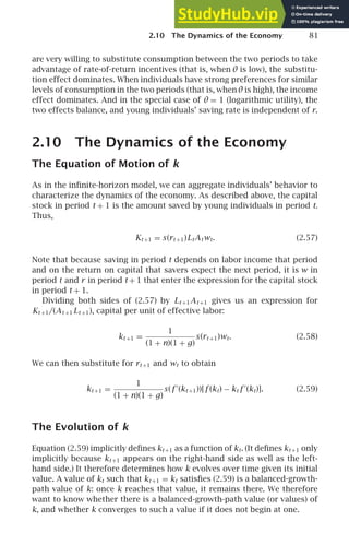 2.10 The Dynamics of the Economy 81
are very willing to substitute consumption between the two periods to take
advantage of rate-of-return incentives (that is, when θ is low), the substitu-
tion effect dominates. When individuals have strong preferences for similar
levels of consumption in the two periods (that is, whenθ is high), the income
effect dominates. And in the special case of θ = 1 (logarithmic utility), the
two effects balance, and young individuals’ saving rate is independent of r.
2.10 The Dynamics of the Economy
The Equation of Motion of k
As in the inﬁnite-horizon model, we can aggregate individuals’ behavior to
characterize the dynamics of the economy. As described above, the capital
stock in period t + 1 is the amount saved by young individuals in period t.
Thus,
Kt +1 = s(rt +1)LtAtwt. (2.57)
Note that because saving in period t depends on labor income that period
and on the return on capital that savers expect the next period, it is w in
period t and r in period t + 1 that enter the expression for the capital stock
in period t + 1.
Dividing both sides of (2.57) by Lt +1At +1 gives us an expression for
Kt +1/(At +1 Lt +1), capital per unit of effective labor:
kt +1 =
1
(1 + n)(1 + g)
s(rt +1)wt. (2.58)
We can then substitute for rt +1 and wt to obtain
kt +1 =
1
(1 + n)(1 + g)
s(f ′
(kt +1))[f (kt) − kt f ′
(kt)]. (2.59)
The Evolution of k
Equation (2.59) implicitly deﬁnes kt +1 as a function of kt. (It deﬁnes kt +1 only
implicitly because kt +1 appears on the right-hand side as well as the left-
hand side.) It therefore determines how k evolves over time given its initial
value. A value of kt such that kt +1 = kt satisﬁes (2.59) is a balanced-growth-
path value of k: once k reaches that value, it remains there. We therefore
want to know whether there is a balanced-growth-path value (or values) of
k, and whether k converges to such a value if it does not begin at one.
 