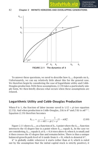 82 Chapter 2 INFINITE HORIZONS AND OVERLAPPING GENERATIONS
45◦
k2 k1
k1
k2
k0 kt
kt+1
k∗
FIGURE 2.11 The dynamics of k
To answer these questions, we need to describe how kt +1 depends on kt.
Unfortunately, we can say relatively little about this for the general case.
We therefore begin by considering the case of logarithmic utility and Cobb–
Douglas production. With these assumptions, (2.59) takes a particularly sim-
ple form. We then brieﬂy discuss what occurs when these assumptions are
relaxed.
Logarithmic Utility and Cobb–Douglas Production
When θ is 1, the fraction of labor income saved is 1/(2 + ρ) (see equation
[2.55]). And when production is Cobb–Douglas, f (k) is kα
and f ′
(k) is αkα−1
.
Equation (2.59) therefore becomes
kt +1 =
1
(1 + n)(1 + g)
1
2 + ρ
(1 − α)kα
t . (2.60)
Figure 2.11 shows kt +1 as a function of kt. A point where the kt +1 function
intersects the 45-degree line is a point where kt +1 equals kt. In the case we
are considering, kt +1 equals kt at kt = 0; it rises above kt when kt is small; and
it then crosses the 45-degree line and remains below. There is thus a unique
balanced-growth-path level of k (aside from k = 0), which is denoted k∗.
k∗ is globally stable: wherever k starts (other than at 0, which is ruled
out by the assumption that the initial capital stock is strictly positive), it
 