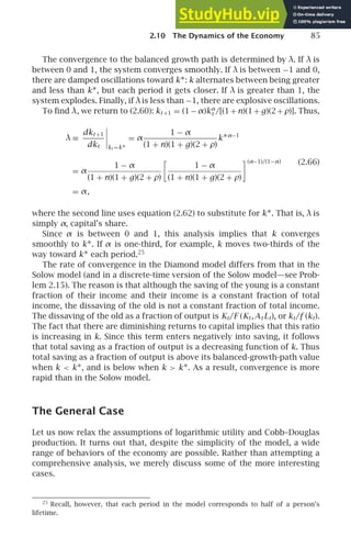 2.10 The Dynamics of the Economy 85
The convergence to the balanced growth path is determined by λ. If λ is
between 0 and 1, the system converges smoothly. If λ is between −1 and 0,
there are damped oscillations toward k∗: k alternates between being greater
and less than k∗, but each period it gets closer. If λ is greater than 1, the
system explodes. Finally, if λis less than −1, there are explosive oscillations.
To ﬁnd λ, we return to (2.60): kt +1 = (1−α)kα
t /[(1+n)(1+ g)(2+ρ)]. Thus,
λ ≡
dkt +1
dkt




kt =k∗
= α
1 − α
(1 + n)(1 + g)(2 + ρ)
k∗α−1
= α
1 − α
(1 + n)(1 + g)(2 + ρ)

1 − α
(1 + n)(1 + g)(2 + ρ)
(α−1)/(1−α)
= α,
(2.66)
where the second line uses equation (2.62) to substitute for k∗. That is, λ is
simply α, capital’s share.
Since α is between 0 and 1, this analysis implies that k converges
smoothly to k∗. If α is one-third, for example, k moves two-thirds of the
way toward k∗ each period.25
The rate of convergence in the Diamond model differs from that in the
Solow model (and in a discrete-time version of the Solow model—see Prob-
lem 2.15). The reason is that although the saving of the young is a constant
fraction of their income and their income is a constant fraction of total
income, the dissaving of the old is not a constant fraction of total income.
The dissaving of the old as a fraction of output is Kt/F (Kt ,At Lt), or kt/f (kt).
The fact that there are diminishing returns to capital implies that this ratio
is increasing in k. Since this term enters negatively into saving, it follows
that total saving as a fraction of output is a decreasing function of k. Thus
total saving as a fraction of output is above its balanced-growth-path value
when k  k∗, and is below when k  k∗. As a result, convergence is more
rapid than in the Solow model.
The General Case
Let us now relax the assumptions of logarithmic utility and Cobb–Douglas
production. It turns out that, despite the simplicity of the model, a wide
range of behaviors of the economy are possible. Rather than attempting a
comprehensive analysis, we merely discuss some of the more interesting
cases.
25
Recall, however, that each period in the model corresponds to half of a person’s
lifetime.
 