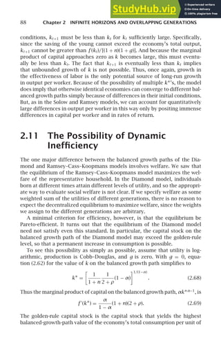 88 Chapter 2 INFINITE HORIZONS AND OVERLAPPING GENERATIONS
conditions, kt +1 must be less than kt for kt sufﬁciently large. Speciﬁcally,
since the saving of the young cannot exceed the economy’s total output,
kt +1 cannot be greater than f (kt)/[(1 + n)(1 + g)]. And because the marginal
product of capital approaches zero as k becomes large, this must eventu-
ally be less than kt. The fact that kt +1 is eventually less than kt implies
that unbounded growth of k is not possible. Thus, once again, growth in
the effectiveness of labor is the only potential source of long-run growth
in output per worker. Because of the possibility of multiple k∗’s, the model
does imply that otherwise identical economies can converge to different bal-
anced growth paths simply because of differences in their initial conditions.
But, as in the Solow and Ramsey models, we can account for quantitatively
large differences in output per worker in this way only by positing immense
differences in capital per worker and in rates of return.
2.11 The Possibility of Dynamic
Inefﬁciency
The one major difference between the balanced growth paths of the Dia-
mond and Ramsey–Cass–Koopmans models involves welfare. We saw that
the equilibrium of the Ramsey–Cass–Koopmans model maximizes the wel-
fare of the representative household. In the Diamond model, individuals
born at different times attain different levels of utility, and so the appropri-
ate way to evaluate social welfare is not clear. If we specify welfare as some
weighted sum of the utilities of different generations, there is no reason to
expect the decentralized equilibrium to maximize welfare, since the weights
we assign to the different generations are arbitrary.
A minimal criterion for efﬁciency, however, is that the equilibrium be
Pareto-efﬁcient. It turns out that the equilibrium of the Diamond model
need not satisfy even this standard. In particular, the capital stock on the
balanced growth path of the Diamond model may exceed the golden-rule
level, so that a permanent increase in consumption is possible.
To see this possibility as simply as possible, assume that utility is log-
arithmic, production is Cobb–Douglas, and g is zero. With g = 0, equa-
tion (2.62) for the value of k on the balanced growth path simpliﬁes to
k∗ =

1
1 + n
1
2 + ρ
(1 − α)
1/(1−α)
. (2.68)
Thus the marginal product of capital on the balanced growth path, αk∗α−1
, is
f ′
(k∗) =
α
1 − α
(1 + n)(2 + ρ). (2.69)
The golden-rule capital stock is the capital stock that yields the highest
balanced-growth-path value of the economy’s total consumption per unit of
 