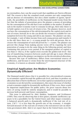 90 Chapter 2 INFINITE HORIZONS AND OVERLAPPING GENERATIONS
no externalities, how can the usual result that equilibria are Pareto-efﬁcient
fail? The reason is that the standard result assumes not only competition
and an absence of externalities, but also a ﬁnite number of agents. Specif-
ically, the possibility of inefﬁciency in the Diamond model stems from the
fact that the inﬁnity of generations gives the planner a means of providing
for the consumption of the old that is not available to the market. If individ-
uals in the market economy want to consume in old age, their only choice is
to hold capital, even if its rate of return is low. The planner, however, need
not have the consumption of the old determined by the capital stock and its
rate of return. Instead, he or she can divide the resources available for con-
sumption between the young and old in any manner. The planner can take,
for example, 1 unit of labor income from each young person and transfer it
to the old. Since there are 1 + n young people for each old person, this in-
creases the consumption of each old person by 1+n units. The planner can
prevent this change from making anyone worse off by requiring the next
generation of young to do the same thing in the following period, and then
continuing this process every period. If the marginal product of capital is
less than n—that is, if the capital stock exceeds the golden-rule level—this
way of transferring resources between youth and old age is more efﬁcient
than saving, and so the planner can improve on the decentralized allocation.
Because this type of inefﬁciency differs from conventional sources of
inefﬁciency, and because it stems from the intertemporal structure of the
economy, it is known as dynamic inefﬁciency.27
Empirical Application: Are Modern Economies
Dynamically Efﬁcient?
The Diamond model shows that it is possible for a decentralized economy
to accumulate capital beyond the golden-rule level, and thus to produce an
allocation that is Pareto-inefﬁcient. Given that capital accumulation in actual
economies is not dictated by social planners, this raises the issue of whether
actual economies might be dynamically inefﬁcient. If they were, there would
be important implications for public policy: the great concern about low
rates of saving would be entirely misplaced, and it would be possible to
increase both present and future consumption.
This issue is addressed by Abel, Mankiw, Summers, and Zeckhauser
(1989). They start by observing that at ﬁrst glance, dynamic inefﬁciency ap-
pears to be a possibility for the United States and other major economies.
A balanced growth path is dynamically inefﬁcient if the real rate of re-
turn, f ′
(k∗) − δ, is less than the growth rate of the economy. A straight-
forward measure of the real rate of return is the real interest rate on short-
term government debt. Abel et al. report that in the United States over the
27
Problem 2.20 investigates the sources of dynamic inefﬁciency further.
 