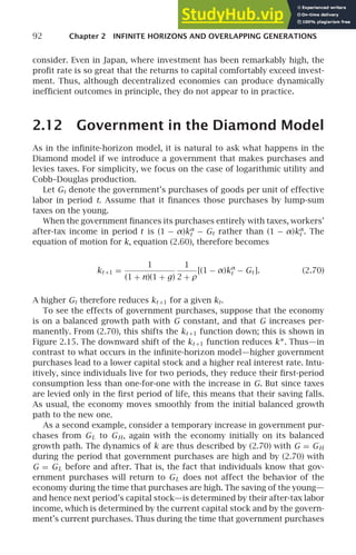 92 Chapter 2 INFINITE HORIZONS AND OVERLAPPING GENERATIONS
consider. Even in Japan, where investment has been remarkably high, the
proﬁt rate is so great that the returns to capital comfortably exceed invest-
ment. Thus, although decentralized economies can produce dynamically
inefﬁcient outcomes in principle, they do not appear to in practice.
2.12 Government in the Diamond Model
As in the inﬁnite-horizon model, it is natural to ask what happens in the
Diamond model if we introduce a government that makes purchases and
levies taxes. For simplicity, we focus on the case of logarithmic utility and
Cobb–Douglas production.
Let Gt denote the government’s purchases of goods per unit of effective
labor in period t. Assume that it ﬁnances those purchases by lump-sum
taxes on the young.
When the government ﬁnances its purchases entirely with taxes, workers’
after-tax income in period t is (1 − α)kα
t − Gt rather than (1 − α)kα
t . The
equation of motion for k, equation (2.60), therefore becomes
kt +1 =
1
(1 + n)(1 + g)
1
2 + ρ
[(1 − α)kα
t − Gt ]. (2.70)
A higher Gt therefore reduces kt +1 for a given kt.
To see the effects of government purchases, suppose that the economy
is on a balanced growth path with G constant, and that G increases per-
manently. From (2.70), this shifts the kt +1 function down; this is shown in
Figure 2.15. The downward shift of the kt +1 function reduces k∗. Thus—in
contrast to what occurs in the inﬁnite-horizon model—higher government
purchases lead to a lower capital stock and a higher real interest rate. Intu-
itively, since individuals live for two periods, they reduce their ﬁrst-period
consumption less than one-for-one with the increase in G. But since taxes
are levied only in the ﬁrst period of life, this means that their saving falls.
As usual, the economy moves smoothly from the initial balanced growth
path to the new one.
As a second example, consider a temporary increase in government pur-
chases from GL to GH, again with the economy initially on its balanced
growth path. The dynamics of k are thus described by (2.70) with G = GH
during the period that government purchases are high and by (2.70) with
G = GL before and after. That is, the fact that individuals know that gov-
ernment purchases will return to GL does not affect the behavior of the
economy during the time that purchases are high. The saving of the young—
and hence next period’s capital stock—is determined by their after-tax labor
income, which is determined by the current capital stock and by the govern-
ment’s current purchases. Thus during the time that government purchases
 