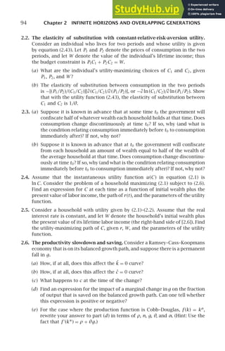 94 Chapter 2 INFINITE HORIZONS AND OVERLAPPING GENERATIONS
2.2. The elasticity of substitution with constant-relative-risk-aversion utility.
Consider an individual who lives for two periods and whose utility is given
by equation (2.43). Let P1 and P2 denote the prices of consumption in the two
periods, and let W denote the value of the individual’s lifetime income; thus
the budget constraint is P1C1 + P2C2 = W.
(a) What are the individual’s utility-maximizing choices of C1 and C2, given
P1, P2, and W ?
(b) The elasticity of substitution between consumption in the two periods
is −[(P1/P2)/(C1/C2)][∂(C1/C2)/∂(P1/P2)], or −∂ ln (C1/C2)/∂ ln (P1/P2). Show
that with the utility function (2.43), the elasticity of substitution between
C1 and C2 is 1/θ.
2.3. (a) Suppose it is known in advance that at some time t0 the government will
conﬁscate half of whatever wealth each household holds at that time. Does
consumption change discontinuously at time t0? If so, why (and what is
the condition relating consumption immediately before t0 to consumption
immediately after)? If not, why not?
(b) Suppose it is known in advance that at t0 the government will conﬁscate
from each household an amount of wealth equal to half of the wealth of
the average household at that time. Does consumption change discontinu-
ously at time t0? If so, why (and what is the condition relating consumption
immediately before t0 to consumption immediately after)? If not, why not?
2.4. Assume that the instantaneous utility function u(C ) in equation (2.1) is
ln C. Consider the problem of a household maximizing (2.1) subject to (2.6).
Find an expression for C at each time as a function of initial wealth plus the
present value of labor income, the path of r(t), and the parameters of the utility
function.
2.5. Consider a household with utility given by (2.1)–(2.2). Assume that the real
interest rate is constant, and let W denote the household’s initial wealth plus
the present value of its lifetime labor income (the right-hand side of [2.6]). Find
the utility-maximizing path of C, given r, W, and the parameters of the utility
function.
2.6. The productivity slowdown and saving. Consider a Ramsey–Cass–Koopmans
economy that is on its balanced growth path, and suppose there is a permanent
fall in g.
(a) How, if at all, does this affect the ˙
k = 0 curve?
(b) How, if at all, does this affect the ċ = 0 curve?
(c) What happens to c at the time of the change?
(d) Find an expression for the impact of a marginal change ing on the fraction
of output that is saved on the balanced growth path. Can one tell whether
this expression is positive or negative?
(e) For the case where the production function is Cobb–Douglas, f (k) = kα
,
rewrite your answer to part (d) in terms of ρ, n, g, θ, and α. (Hint: Use the
fact that f ′
(k∗) = ρ + θg.)
 