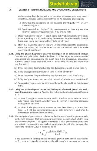 96 Chapter 2 INFINITE HORIZONS AND OVERLAPPING GENERATIONS
each country, but the tax rates on investment income may vary across
countries. Assume that each country is on its balanced growth path.
(i) Show that the saving rate on the balanced growth path, (y∗ − c∗)/y∗,
is decreasing in τ.
(ii) Do citizens in low-τ, high-k∗, high-saving countries have any incentive
to invest in low-saving countries? Why or why not?
(e) Does your answer to part (c) imply that a policy of subsidizing investment
(that is, making τ  0), and raising the revenue for this subsidy through
lump-sum taxes, increases welfare? Why or why not?
(f ) How, if at all, do the answers to parts (a) and (b) change if the government
does not rebate the revenue from the tax but instead uses it to make
government purchases?
2.11. Using the phase diagram to analyze the impact of an anticipated change.
Consider the policy described in Problem 2.10, but suppose that instead of
announcing and implementing the tax at time 0, the government announces
at time 0 that at some later time, time t1, investment income will begin to be
taxed at rate τ.
(a) Draw the phase diagram showing the dynamics of c and k after time t1.
(b) Can c change discontinuously at time t1? Why or why not?
(c) Draw the phase diagram showing the dynamics of c and k before t1.
(d) In light of your answers to parts (a), (b), and (c), what mustc do at time 0?
(e) Summarize your results by sketching the paths of c and k as functions of
time.
2.12. Using the phase diagram to analyze the impact of unanticipated and antic-
ipated temporary changes. Analyze the following two variations on Problem
2.11:
(a) At time 0, the government announces that it will tax investment income at
rate τ from time 0 until some later date t1; thereafter investment income
will again be untaxed.
(b) At time 0, the government announces that from time t1 to some later
time t2, it will tax investment income at rate τ; before t1 and after t2,
investment income will not be taxed.
2.13. The analysis of government policies in the Ramsey–Cass–Koopmans model
in the text assumes that government purchases do not affect utility from
private consumption. The opposite extreme is that government purchases
and private consumption are perfect substitutes. Speciﬁcally, suppose that
the utility function (2.12) is modiﬁed to be
U = B
 ∞
t =0
e−βt [c (t) + G(t)]1−θ
1 − θ
dt.
If the economy is initially on its balanced growth path and if households’
preferences are given by U, what are the effects of a temporary increase in
 