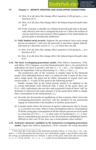 98 Chapter 2 INFINITE HORIZONS AND OVERLAPPING GENERATIONS
(i) How, if at all, does this change affect equation (2.60) giving kt +1 as a
function of kt?
(ii) How, if at all, does this change affect the balanced-growth-path value
of k?
(iii) If the economy is initially on a balanced growth path that is dynami-
cally efﬁcient, how does a marginal increase in T affect the welfare of
current and future generations? What happens if the initial balanced
growth path is dynamically inefﬁcient?
(b) Fully funded social security. Suppose the government taxes each young
person an amount T and uses the proceeds to purchase capital. Individ-
uals born at t therefore receive (1 + rt +1)T when they are old.
(i) How, if at all, does this change affect equation (2.60) giving kt +1 as a
function of kt?
(ii) How, if at all, does this change affect the balanced-growth-path value
of k?
2.18. The basic overlapping-generations model. (This follows Samuelson, 1958,
and Allais, 1947.) Suppose, as in the Diamond model, that Lt two-period-lived
individuals are born in period t and that Lt = (1 + n)Lt−1. For simplicity, let
utility be logarithmic with no discounting: Ut = ln(C1t) + ln(C2t +1).
The production side of the economy is simpler than in the Diamond
model. Each individual born at time t is endowed with A units of the econ-
omy’s single good. The good can be either consumed or stored. Each unit
stored yields x  0 units of the good in the following period.30
Finally, assume that in the initial period, period 0, in addition to the
L0 young individuals each endowed with A units of the good, there are
[1/(1+n)]L0 individuals who are alive only in period 0. Each of these “old” in-
dividuals is endowed with some amount Z of the good; their utility is simply
their consumption in the initial period, C20.
(a) Describe the decentralized equilibrium of this economy. (Hint: Given the
overlapping-generations structure, will the members of any generation
engage in transactions with members of another generation?)
(b) Consider paths where the fraction of agents’ endowments that is stored,
ft, is constant over time. What is total consumption (that is, consumption
of all the young plus consumption of all the old) per person on such a path
as a function of f ? If x  1 + n, what value of f satisfying 0 ≤ f ≤ 1 max-
imizes consumption per person? Is the decentralized equilibrium Pareto-
efﬁcient in this case? If not, how can a social planner raise welfare?
2.19. Stationary monetary equilibria in the Samuelson overlapping-generations
model. (Again this follows Samuelson, 1958.) Consider the setup described
30
Note that this is the same as the Diamond economy with g = 0, F (Kt,ALt) = ALt + xKt,
and δ = 1. With this production function, since individuals supply 1 unit of labor when they
are young, an individual born in t obtains A units of the good. And each unit saved yields
1 + r = 1 + ∂F (K,AL)/∂K − δ = 1 + x − 1 = x units of second-period consumption.
 