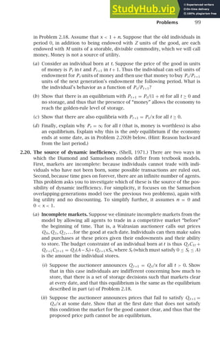 Problems 99
in Problem 2.18. Assume that x  1 + n. Suppose that the old individuals in
period 0, in addition to being endowed with Z units of the good, are each
endowed with M units of a storable, divisible commodity, which we will call
money. Money is not a source of utility.
(a) Consider an individual born at t. Suppose the price of the good in units
of money is Pt in t and Pt +1 in t + 1. Thus the individual can sell units of
endowment for Pt units of money and then use that money to buy Pt/Pt +1
units of the next generation’s endowment the following period. What is
the individual’s behavior as a function of Pt/Pt +1?
(b) Show that there is an equilibrium with Pt +1 = Pt/(1 + n) for all t ≥ 0 and
no storage, and thus that the presence of “money” allows the economy to
reach the golden-rule level of storage.
(c) Show that there are also equilibria with Pt +1 = Pt/x for all t ≥ 0.
(d) Finally, explain why Pt = ∞ for all t (that is, money is worthless) is also
an equilibrium. Explain why this is the only equilibrium if the economy
ends at some date, as in Problem 2.20(b) below. (Hint: Reason backward
from the last period.)
2.20. The source of dynamic inefﬁciency. (Shell, 1971.) There are two ways in
which the Diamond and Samuelson models differ from textbook models.
First, markets are incomplete: because individuals cannot trade with indi-
viduals who have not been born, some possible transactions are ruled out.
Second, because time goes on forever, there are an inﬁnite number of agents.
This problem asks you to investigate which of these is the source of the pos-
sibility of dynamic inefﬁciency. For simplicity, it focuses on the Samuelson
overlapping-generations model (see the previous two problems), again with
log utility and no discounting. To simplify further, it assumes n = 0 and
0  x  1.
(a) Incomplete markets. Suppose we eliminate incomplete markets from the
model by allowing all agents to trade in a competitive market “before”
the beginning of time. That is, a Walrasian auctioneer calls out prices
Q 0, Q 1, Q 2, . . . for the good at each date. Individuals can then make sales
and purchases at these prices given their endowments and their ability
to store. The budget constraint of an individual born at t is thus Q tC1t +
Q t +1C2t +1 = Q t(A−St)+Q t +1xSt, where St (which must satisfy 0 ≤ St ≤ A)
is the amount the individual stores.
(i) Suppose the auctioneer announces Q t +1 = Q t/x for all t  0. Show
that in this case individuals are indifferent concerning how much to
store, that there is a set of storage decisions such that markets clear
at every date, and that this equilibrium is the same as the equilibrium
described in part (a) of Problem 2.18.
(ii) Suppose the auctioneer announces prices that fail to satisfy Q t +1 =
Q t/x at some date. Show that at the ﬁrst date that does not satisfy
this condition the market for the good cannot clear, and thus that the
proposed price path cannot be an equilibrium.
 