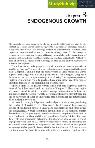 Chapter 3
ENDOGENOUS GROWTH
The models we have seen so far do not provide satisfying answers to our
central questions about economic growth. The models’ principal result is
a negative one: if capital’s earnings reﬂect its contribution to output, then
capital accumulation does not account for a large part of either long-run
growth or cross-country income differences. And the only determinant of
income in the models other than capital is a mystery variable, the “effective-
ness of labor” (A), whose exact meaning is not speciﬁed and whose behavior
is taken as exogenous.
Thus if we are to make progress in understanding economic growth, we
need to go further. The view of growth that is most in keeping with the mod-
els of Chapters 1 and 2 is that the effectiveness of labor represents knowl-
edge or technology. Certainly it is plausible that technological progress is
the reason that more output can be produced today from a given quantity of
capital and labor than could be produced a century or two ago. This chapter
therefore focuses on the accumulation of knowledge.
One can think of the models we will consider in this chapter as elabora-
tions of the Solow model and the models of Chapter 2. They treat capital
accumulation and its role in production in ways that are similar to those ear-
lier models. But they differ from the earlier models in explicitly interpreting
the effectiveness of labor as knowledge and in modeling the determinants
of its evolution over time.
Sections 3.1 through 3.3 present and analyze a model where, paralleling
the treatment of saving in the Solow model, the division of the economy’s
factors of production between knowledge accumulation and other activi-
ties is exogenous. We will investigate the dynamics of the economy and the
determinants of long-run growth under various assumptions about how in-
puts combine to produce additions to knowledge. Section 3.4 then discusses
different views about what determines the allocation of resources to knowl-
edge production. Section 3.5 considers one speciﬁc model of that allocation
in a model where growth is exogenous—the classic model of endogenous
technological change of P. Romer (1990). Sections 3.6 and 3.7 then turn to
empirical work: Section 3.6 examines the evidence about one key dimension
101
 