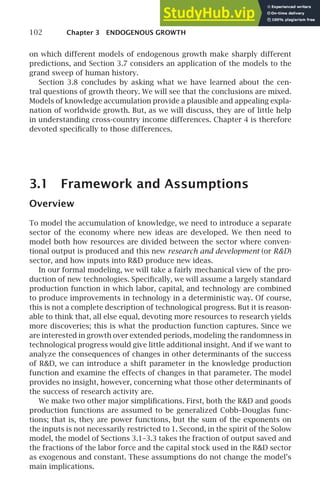 102 Chapter 3 ENDOGENOUS GROWTH
on which different models of endogenous growth make sharply different
predictions, and Section 3.7 considers an application of the models to the
grand sweep of human history.
Section 3.8 concludes by asking what we have learned about the cen-
tral questions of growth theory. We will see that the conclusions are mixed.
Models of knowledge accumulation provide a plausible and appealing expla-
nation of worldwide growth. But, as we will discuss, they are of little help
in understanding cross-country income differences. Chapter 4 is therefore
devoted speciﬁcally to those differences.
3.1 Framework and Assumptions
Overview
To model the accumulation of knowledge, we need to introduce a separate
sector of the economy where new ideas are developed. We then need to
model both how resources are divided between the sector where conven-
tional output is produced and this new research and development (or RD)
sector, and how inputs into RD produce new ideas.
In our formal modeling, we will take a fairly mechanical view of the pro-
duction of new technologies. Speciﬁcally, we will assume a largely standard
production function in which labor, capital, and technology are combined
to produce improvements in technology in a deterministic way. Of course,
this is not a complete description of technological progress. But it is reason-
able to think that, all else equal, devoting more resources to research yields
more discoveries; this is what the production function captures. Since we
are interested in growth over extended periods, modeling the randomness in
technological progress would give little additional insight. And if we want to
analyze the consequences of changes in other determinants of the success
of RD, we can introduce a shift parameter in the knowledge production
function and examine the effects of changes in that parameter. The model
provides no insight, however, concerning what those other determinants of
the success of research activity are.
We make two other major simpliﬁcations. First, both the RD and goods
production functions are assumed to be generalized Cobb–Douglas func-
tions; that is, they are power functions, but the sum of the exponents on
the inputs is not necessarily restricted to 1. Second, in the spirit of the Solow
model, the model of Sections 3.1–3.3 takes the fraction of output saved and
the fractions of the labor force and the capital stock used in the RD sector
as exogenous and constant. These assumptions do not change the model’s
main implications.
 