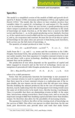 3.1 Framework and Assumptions 103
Speciﬁcs
The model is a simpliﬁed version of the models of RD and growth devel-
oped by P. Romer (1990), Grossman and Helpman (1991a), and Aghion and
Howitt (1992).1
The model, like the others we have studied, involves four
variables: labor (L), capital (K ), technology (A), and output (Y ). The model
is set in continuous time. There are two sectors, a goods-producing sector
where output is produced and an RD sector where additions to the stock
of knowledge are made. Fraction aL of the labor force is used in the RD
sector and fraction 1 − aL in the goods-producing sector. Similarly, fraction
aK of the capital stock is used in RD and the rest in goods production. Both
aL and aK are exogenous and constant. Because the use of an idea or a piece
of knowledge in one place does not prevent it from being used elsewhere,
both sectors use the full stock of knowledge, A.
The quantity of output produced at time t is thus
Y(t) = [(1 − aK )K(t)]α
[A(t)(1 − aL)L(t)]1−α
, 0  α  1. (3.1)
Aside from the 1 − aK and 1 − aL terms and the restriction to the Cobb–
Douglas functional form, this production function is identical to those of
our earlier models. Note that equation (3.1) implies constant returns to cap-
ital and labor: with a given technology, doubling the inputs doubles the
amount that can be produced.
The production of new ideas depends on the quantities of capital and
labor engaged in research and on the level of technology. Given our as-
sumption of generalized Cobb–Douglas production, we therefore write
Ȧ(t) = B[aK K(t)]β
[aL L(t)]γ
A(t)θ
, B  0, β ≥ 0, γ ≥ 0, (3.2)
where B is a shift parameter.
Notice that the production function for knowledge is not assumed to
have constant returns to scale to capital and labor. The standard argument
that there must be at least constant returns is a replication one: if the in-
puts double, the new inputs can do exactly what the old ones were doing,
thereby doubling the amount produced. But in the case of knowledge pro-
duction, exactly replicating what the existing inputs were doing would cause
the same set of discoveries to be made twice, thereby leaving Ȧ unchanged.
Thus it is possible that there are diminishing returns in RD. At the same
time, interactions among researchers, ﬁxed setup costs, and so on may be
important enough in RD that doubling capital and labor more than doubles
output. We therefore also allow for the possibility of increasing returns.
The parameter θ reﬂects the effect of the existing stock of knowledge on
the success of RD. This effect can operate in either direction. On the one
hand, past discoveries may provide ideas and tools that make future
1
See also Uzawa (1965), Shell (1966, 1967), and Phelps (1966b).
 