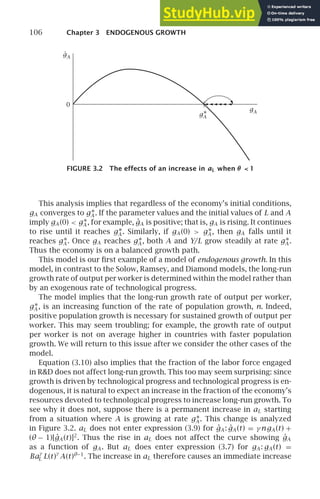 106 Chapter 3 ENDOGENOUS GROWTH
0
gA
.
gA
gA
∗
FIGURE 3.2 The effects of an increase in aL when θ  1
This analysis implies that regardless of the economy’s initial conditions,
gA converges to g∗
A . If the parameter values and the initial values of L and A
imply gA (0)  g∗
A , for example, ġA is positive; that is, gA is rising. It continues
to rise until it reaches g∗
A . Similarly, if gA (0)  g∗
A , then gA falls until it
reaches g∗
A . Once gA reaches g∗
A , both A and Y/L grow steadily at rate g∗
A .
Thus the economy is on a balanced growth path.
This model is our ﬁrst example of a model of endogenous growth. In this
model, in contrast to the Solow, Ramsey, and Diamond models, the long-run
growth rate of output per worker is determined within the model rather than
by an exogenous rate of technological progress.
The model implies that the long-run growth rate of output per worker,
g∗
A , is an increasing function of the rate of population growth, n. Indeed,
positive population growth is necessary for sustained growth of output per
worker. This may seem troubling; for example, the growth rate of output
per worker is not on average higher in countries with faster population
growth. We will return to this issue after we consider the other cases of the
model.
Equation (3.10) also implies that the fraction of the labor force engaged
in RD does not affect long-run growth. This too may seem surprising: since
growth is driven by technological progress and technological progress is en-
dogenous, it is natural to expect an increase in the fraction of the economy’s
resources devoted to technological progress to increase long-run growth. To
see why it does not, suppose there is a permanent increase in aL starting
from a situation where A is growing at rate g∗
A . This change is analyzed
in Figure 3.2. aL does not enter expression (3.9) for ġA : ġA (t) = γ ngA (t) +
(θ − 1)[ġA (t)]2
. Thus the rise in aL does not affect the curve showing ġA
as a function of gA . But aL does enter expression (3.7) for gA : gA (t) =
Ba
γ
L L(t)
γ
A(t)θ−1
. The increase in aL therefore causes an immediate increase
 