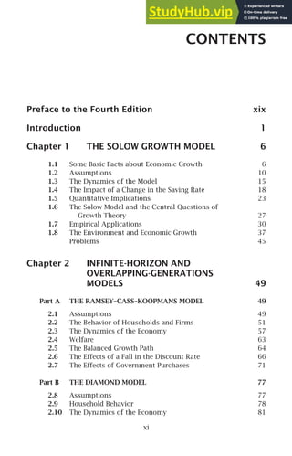 CONTENTS
Preface to the Fourth Edition xix
Introduction 1
Chapter 1 THE SOLOW GROWTH MODEL 6
1.1 Some Basic Facts about Economic Growth 6
1.2 Assumptions 10
1.3 The Dynamics of the Model 15
1.4 The Impact of a Change in the Saving Rate 18
1.5 Quantitative Implications 23
1.6 The Solow Model and the Central Questions of
Growth Theory 27
1.7 Empirical Applications 30
1.8 The Environment and Economic Growth 37
Problems 45
Chapter 2 INFINITE-HORIZON AND
OVERLAPPING-GENERATIONS
MODELS 49
Part A THE RAMSEY–CASS–KOOPMANS MODEL 49
2.1 Assumptions 49
2.2 The Behavior of Households and Firms 51
2.3 The Dynamics of the Economy 57
2.4 Welfare 63
2.5 The Balanced Growth Path 64
2.6 The Effects of a Fall in the Discount Rate 66
2.7 The Effects of Government Purchases 71
Part B THE DIAMOND MODEL 77
2.8 Assumptions 77
2.9 Household Behavior 78
2.10 The Dynamics of the Economy 81
xi
 