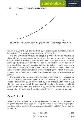 108 Chapter 3 ENDOGENOUS GROWTH
0
gA
.
gA
FIGURE 3.4 The dynamics of the growth rate of knowledge when θ  1
values of gA . Further, it implies that ġA is increasing in gA (since gA must
be positive). The phase diagram is shown in Figure 3.4.
The implications of this case for long-run growth are very different from
those of the previous case. As the phase diagram shows, the economy
exhibits ever-increasing growth rather than convergence to a balanced
growth path. Intuitively, here knowledge is so useful in the production of
new knowledge that each marginal increase in its level results in so much
more new knowledge that the growth rate of knowledge rises rather than
falls. Thus once the accumulation of knowledge begins—which it necessar-
ily does in the model—the economy embarks on a path of ever-increasing
growth.
The impact of an increase in the fraction of the labor force engaged in
RD is now dramatic. From Equation (3.7), an increase in aL causes an im-
mediate increase in gA , as before. But ġA is an increasing function of gA;
thus ġA rises as well. And the more rapidly gA rises, the more rapidly its
growth rate rises. Thus the increase in aL causes the growth rate of A to
exceed what it would have been otherwise by an ever-increasing amount.
Case 3: θ = 1
When θ is exactly equal to 1, existing knowledge is just productive enough
in generating new knowledge that the production of new knowledge is pro-
portional to the stock. In this case, expressions (3.7) and (3.9) for gA and ġA
simplify to
gA (t) = Ba
γ
L L(t)γ
, (3.11)
ġA (t) = γ ngA (t). (3.12)
 