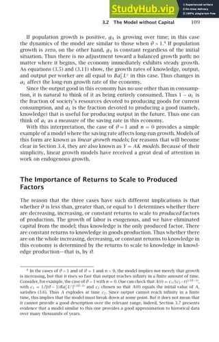 3.2 The Model without Capital 109
If population growth is positive, gA is growing over time; in this case
the dynamics of the model are similar to those when θ  1.4
If population
growth is zero, on the other hand, gA is constant regardless of the initial
situation. Thus there is no adjustment toward a balanced growth path: no
matter where it begins, the economy immediately exhibits steady growth.
As equations (3.5) and (3.11) show, the growth rates of knowledge, output,
and output per worker are all equal to Ba
γ
L Lγ
in this case. Thus changes in
aL affect the long-run growth rate of the economy.
Since the output good in this economy has no use other than in consump-
tion, it is natural to think of it as being entirely consumed. Thus 1 − aL is
the fraction of society’s resources devoted to producing goods for current
consumption, and aL is the fraction devoted to producing a good (namely,
knowledge) that is useful for producing output in the future. Thus one can
think of aL as a measure of the saving rate in this economy.
With this interpretation, the case of θ = 1 and n = 0 provides a simple
example of a model where the saving rate affects long-run growth. Models of
this form are known as linear growth models; for reasons that will become
clear in Section 3.4, they are also known as Y = AK models. Because of their
simplicity, linear growth models have received a great deal of attention in
work on endogenous growth.
The Importance of Returns to Scale to Produced
Factors
The reason that the three cases have such different implications is that
whether θ is less than, greater than, or equal to 1 determines whether there
are decreasing, increasing, or constant returns to scale to produced factors
of production. The growth of labor is exogenous, and we have eliminated
capital from the model; thus knowledge is the only produced factor. There
are constant returns to knowledge in goods production. Thus whether there
are on the whole increasing, decreasing, or constant returns to knowledge in
this economy is determined by the returns to scale to knowledge in knowl-
edge production—that is, by θ.
4
In the cases of θ  1 and of θ = 1 and n  0, the model implies not merely that growth
is increasing, but that it rises so fast that output reaches inﬁnity in a ﬁnite amount of time.
Consider, for example, the case of θ  1 with n = 0. One can check that A(t) = c1/(c2−t)1/(θ−1)
,
with c1 = 1/[(θ − 1)Ba
γ
L Lγ
]1/(θ−1)
and c2 chosen so that A(0) equals the initial value of A,
satisﬁes (3.6). Thus A explodes at time c2. Since output cannot reach inﬁnity in a ﬁnite
time, this implies that the model must break down at some point. But it does not mean that
it cannot provide a good description over the relevant range. Indeed, Section 3.7 presents
evidence that a model similar to this one provides a good approximation to historical data
over many thousands of years.
 
