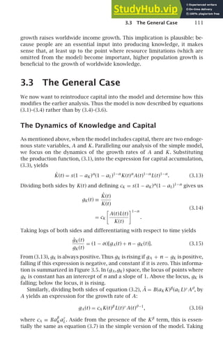 3.3 The General Case 111
growth raises worldwide income growth. This implication is plausible: be-
cause people are an essential input into producing knowledge, it makes
sense that, at least up to the point where resource limitations (which are
omitted from the model) become important, higher population growth is
beneﬁcial to the growth of worldwide knowledge.
3.3 The General Case
We now want to reintroduce capital into the model and determine how this
modiﬁes the earlier analysis. Thus the model is now described by equations
(3.1)–(3.4) rather than by (3.4)–(3.6).
The Dynamics of Knowledge and Capital
As mentioned above, when the model includes capital, there are two endoge-
nous state variables, A and K. Paralleling our analysis of the simple model,
we focus on the dynamics of the growth rates of A and K. Substituting
the production function, (3.1), into the expression for capital accumulation,
(3.3), yields
K̇(t) = s(1 − aK )α
(1 − aL)1−α
K(t)α
A(t)1−α
L(t)1−α
. (3.13)
Dividing both sides by K(t) and deﬁning cK = s(1 − aK )α
(1 − aL)1−α
gives us
gK (t) ≡
K̇(t)
K(t)
= cK

A(t)L(t)
K(t)
1−α
.
(3.14)
Taking logs of both sides and differentiating with respect to time yields
ġK (t)
gK (t)
= (1 − α)[gA (t) + n − gK (t)]. (3.15)
From (3.13), gK is always positive. Thus gK is rising if gA + n − gK is positive,
falling if this expression is negative, and constant if it is zero. This informa-
tion is summarized in Figure 3.5. In (gA ,gK ) space, the locus of points where
gK is constant has an intercept of n and a slope of 1. Above the locus, gK is
falling; below the locus, it is rising.
Similarly, dividing both sides of equation (3.2), Ȧ = B(aK K)β
(aL L)γ
Aθ
, by
A yields an expression for the growth rate of A:
gA (t) = cA K(t)β
L(t)γ
A(t)θ−1
, (3.16)
where cA ≡ Ba
β
K a
γ
L . Aside from the presence of the Kβ
term, this is essen-
tially the same as equation (3.7) in the simple version of the model. Taking
 