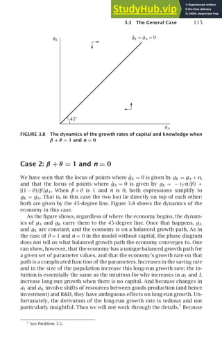 3.3 The General Case 115
45∘
.
gA = 0
.
gK =
gA
gK
FIGURE 3.8 The dynamics of the growth rates of capital and knowledge when
β + θ = 1 and n = 0
Case 2: β + θ = 1 and n = 0
We have seen that the locus of points where ġK = 0 is given by gK = gA + n,
and that the locus of points where ġA = 0 is given by gK = − (γ n/β) +
[(1 − θ)/β]gA . When β+ θ is 1 and n is 0, both expressions simplify to
gK = gA . That is, in this case the two loci lie directly on top of each other:
both are given by the 45-degree line. Figure 3.8 shows the dynamics of the
economy in this case.
As the ﬁgure shows, regardless of where the economy begins, the dynam-
ics of gA and gK carry them to the 45-degree line. Once that happens, gA
and gK are constant, and the economy is on a balanced growth path. As in
the case of θ = 1 and n = 0 in the model without capital, the phase diagram
does not tell us what balanced growth path the economy converges to. One
can show, however, that the economy has a unique balanced growth path for
a given set of parameter values, and that the economy’s growth rate on that
path is a complicated function of the parameters. Increases in the saving rate
and in the size of the population increase this long-run growth rate; the in-
tuition is essentially the same as the intuition for why increases in aL and L
increase long-run growth when there is no capital. And because changes in
aL and aK involve shifts of resources between goods production (and hence
investment) and RD, they have ambiguous effects on long-run growth. Un-
fortunately, the derivation of the long-run growth rate is tedious and not
particularly insightful. Thus we will not work through the details.7
Because
7
See Problem 3.5.
 