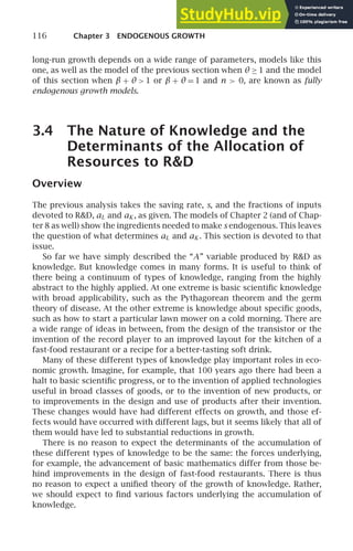 116 Chapter 3 ENDOGENOUS GROWTH
long-run growth depends on a wide range of parameters, models like this
one, as well as the model of the previous section when θ ≥ 1 and the model
of this section when β + θ  1 or β + θ = 1 and n  0, are known as fully
endogenous growth models.
3.4 The Nature of Knowledge and the
Determinants of the Allocation of
Resources to RD
Overview
The previous analysis takes the saving rate, s, and the fractions of inputs
devoted to RD, aL and aK , as given. The models of Chapter 2 (and of Chap-
ter 8 as well) show the ingredients needed to make s endogenous. This leaves
the question of what determines aL and aK . This section is devoted to that
issue.
So far we have simply described the “A” variable produced by RD as
knowledge. But knowledge comes in many forms. It is useful to think of
there being a continuum of types of knowledge, ranging from the highly
abstract to the highly applied. At one extreme is basic scientiﬁc knowledge
with broad applicability, such as the Pythagorean theorem and the germ
theory of disease. At the other extreme is knowledge about speciﬁc goods,
such as how to start a particular lawn mower on a cold morning. There are
a wide range of ideas in between, from the design of the transistor or the
invention of the record player to an improved layout for the kitchen of a
fast-food restaurant or a recipe for a better-tasting soft drink.
Many of these different types of knowledge play important roles in eco-
nomic growth. Imagine, for example, that 100 years ago there had been a
halt to basic scientiﬁc progress, or to the invention of applied technologies
useful in broad classes of goods, or to the invention of new products, or
to improvements in the design and use of products after their invention.
These changes would have had different effects on growth, and those ef-
fects would have occurred with different lags, but it seems likely that all of
them would have led to substantial reductions in growth.
There is no reason to expect the determinants of the accumulation of
these different types of knowledge to be the same: the forces underlying,
for example, the advancement of basic mathematics differ from those be-
hind improvements in the design of fast-food restaurants. There is thus
no reason to expect a uniﬁed theory of the growth of knowledge. Rather,
we should expect to ﬁnd various factors underlying the accumulation of
knowledge.
 
