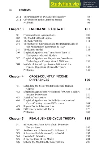 xii CONTENTS
2.11 The Possibility of Dynamic Inefﬁciency 88
2.12 Government in the Diamond Model 92
Problems 93
Chapter 3 ENDOGENOUS GROWTH 101
3.1 Framework and Assumptions 102
3.2 The Model without Capital 104
3.3 The General Case 111
3.4 The Nature of Knowledge and the Determinants of
the Allocation of Resources to RD 116
3.5 The Romer Model 123
3.6 Empirical Application: Time-Series Tests of
Endogenous Growth Models 134
3.7 Empirical Application: Population Growth and
Technological Change since 1 Million B.C. 138
3.8 Models of Knowledge Accumulation and the
Central Questions of Growth Theory 143
Problems 145
Chapter 4 CROSS-COUNTRY INCOME
DIFFERENCES 150
4.1 Extending the Solow Model to Include Human
Capital 151
4.2 Empirical Application: Accounting for Cross-Country
Income Differences 156
4.3 Social Infrastructure 162
4.4 Empirical Application: Social Infrastructure and
Cross-Country Income Differences 164
4.5 Beyond Social Infrastructure 169
4.6 Differences in Growth Rates 178
Problems 183
Chapter 5 REAL-BUSINESS-CYCLE THEORY 189
5.1 Introduction: Some Facts about Economic
Fluctuations 189
5.2 An Overview of Business-Cycle Research 193
5.3 A Baseline Real-Business-Cycle Model 195
5.4 Household Behavior 197
5.5 A Special Case of the Model 201
5.6 Solving the Model in the General Case 207
 