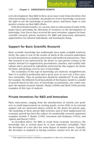 118 Chapter 3 ENDOGENOUS GROWTH
in its development; thus RD in these areas must come from elsewhere. But
when knowledge is excludable, the producers of new knowledge can license
the right to use the knowledge at positive prices, and hence hope to earn
positive returns on their RD efforts.
With these broad remarks, we can now turn to a discussion of some of the
major forces governing the allocation of resources to the development of
knowledge. Four forces have received the most attention: support for basic
scientiﬁc research, private incentives for RD and innovation, alternative
opportunities for talented individuals, and learning-by-doing.
Support for Basic Scientiﬁc Research
Basic scientiﬁc knowledge has traditionally been made available relatively
freely; the same is true of the results of much of the research undertaken
in such institutions as modern universities and medieval monasteries. Thus
this research is not motivated by the desire to earn private returns in the
market. Instead it is supported by governments, charities, and wealthy indi-
viduals and is pursued by individuals motivated by this support, by desire
for fame, and perhaps even by love of knowledge.
The economics of this type of knowledge are relatively straightforward.
Since it is useful in production and is given away at zero cost, it has a pos-
itive externality. Thus its production should be subsidized.8
If one added,
for example, the inﬁnitely lived households of the Ramsey model to a model
of growth based on this view of knowledge accumulation, one could com-
pute the optimal research subsidy. Phelps (1966b) and Shell (1966) provide
examples of this type of analysis.
Private Incentives for RD and Innovation
Many innovations, ranging from the introductions of entirely new prod-
ucts to small improvements in existing goods, receive little or no external
support and are motivated almost entirely by the desire for private gain.
The modeling of these private RD activities and of their implications for
economic growth has been the subject of considerable research; important
examples include P. Romer (1990), Grossman and Helpman (1991a), and
Aghion and Howitt (1992).
As described above, for RD to result from economic incentives, the
knowledge that is created must be at least somewhat excludable. Thus
the developer of a new idea has some degree of market power. Typically,
the developer is modeled as having exclusive control over the use of the
8
This implication makes academics sympathetic to this view of knowledge.
 